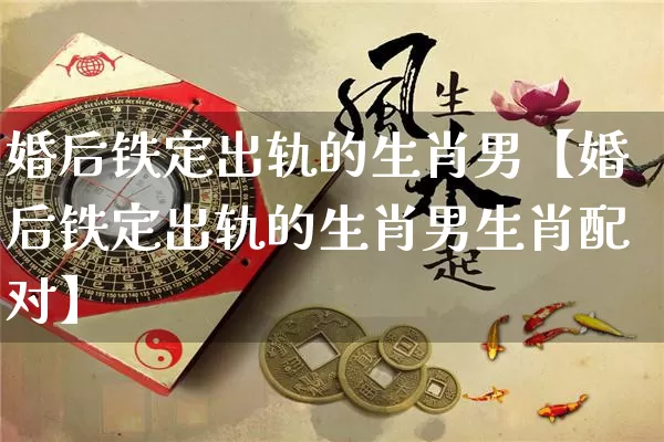 婚后铁定出轨的生肖男【婚后铁定出轨的生肖男生肖配对】_https://www.dao-sheng-yuan.com_八字_第1张