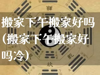 搬家下午搬家好吗(搬家下午搬家好吗冷)_https://www.dao-sheng-yuan.com_生肖属相_第1张