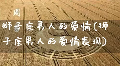 狮子座男人的爱情(狮子座男人的爱情表现)_https://www.dao-sheng-yuan.com_易经_第1张