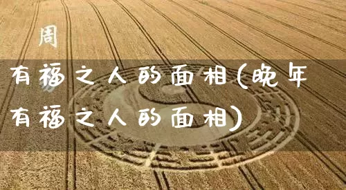 有福之人的面相(晚年有福之人的面相)_https://www.dao-sheng-yuan.com_周公解梦_第1张