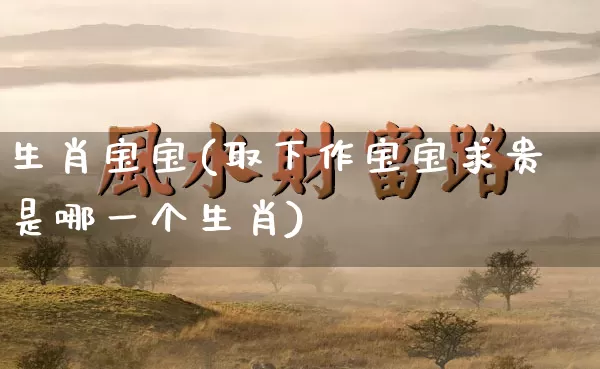 生肖宝宝(取下作宝宝求贵是哪一个生肖)_https://www.dao-sheng-yuan.com_道源国学_第1张