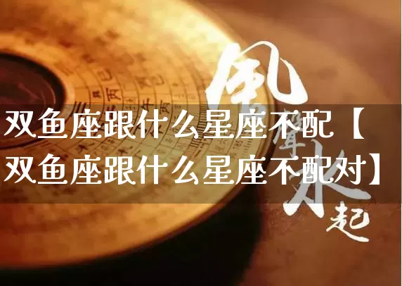 双鱼座跟什么星座不配【双鱼座跟什么星座不配对】_https://www.dao-sheng-yuan.com_生肖属相_第1张