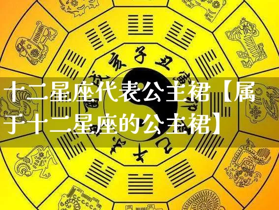 十二星座代表公主裙【属于十二星座的公主裙】_https://www.dao-sheng-yuan.com_周公解梦_第1张