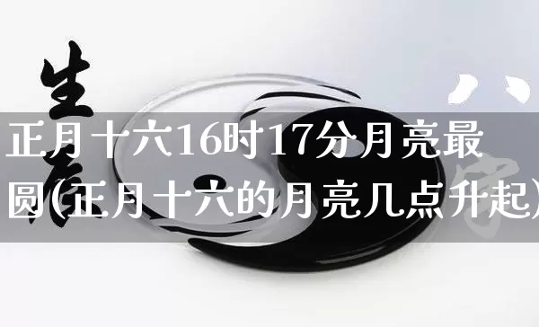 正月十六16时17分月亮最圆(正月十六的月亮几点升起)_https://www.dao-sheng-yuan.com_易经_第1张