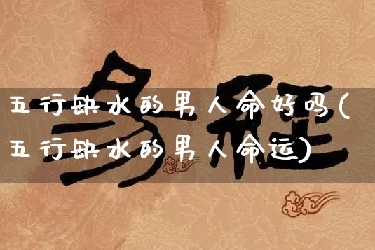 五行缺水的男人命好吗(五行缺水的男人命运)_https://www.dao-sheng-yuan.com_起名_第1张