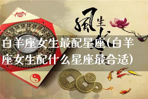白羊座女生最配星座(白羊座女生配什么星座最合适)_https://www.dao-sheng-yuan.com_易经_第1张