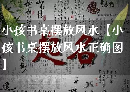 小孩书桌摆放风水【小孩书桌摆放风水正确图】_https://www.dao-sheng-yuan.com_道源国学_第1张