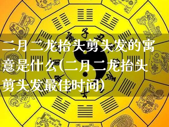 二月二龙抬头剪头发的寓意是什么(二月二龙抬头剪头发最佳时间)_https://www.dao-sheng-yuan.com_五行_第1张
