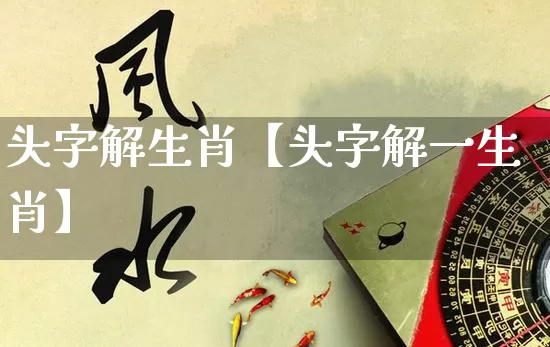 头字解生肖【头字解一生肖】_https://www.dao-sheng-yuan.com_风水_第1张