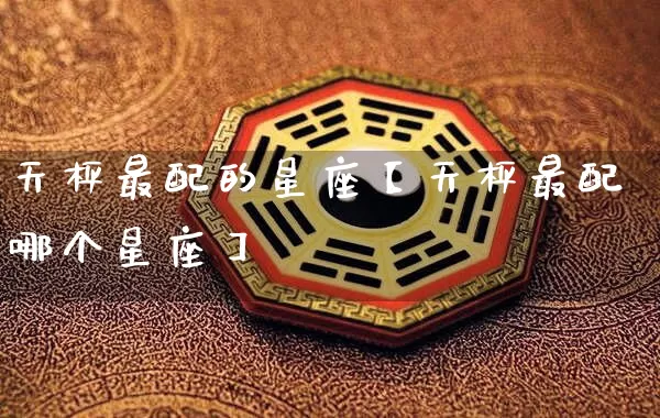 天枰最配的星座【天枰最配哪个星座】_https://www.dao-sheng-yuan.com_道源国学_第1张