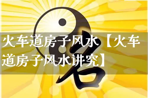火车道房子风水【火车道房子风水讲究】_https://www.dao-sheng-yuan.com_起名_第1张
