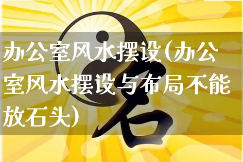 办公室风水摆设(办公室风水摆设与布局不能放石头)_https://www.dao-sheng-yuan.com_易经_第1张