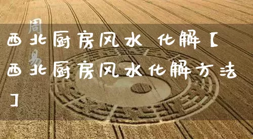 西北厨房风水 化解【西北厨房风水化解方法】_https://www.dao-sheng-yuan.com_八字_第1张