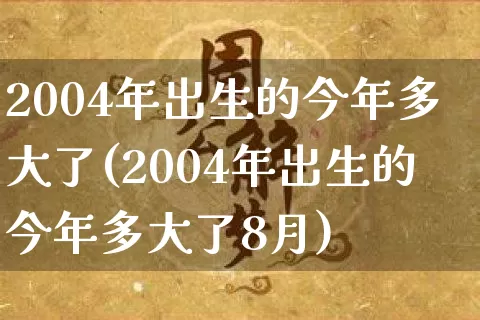 2004年出生的今年多大了(2004年出生的今年多大了8月)_https://www.dao-sheng-yuan.com_风水_第1张