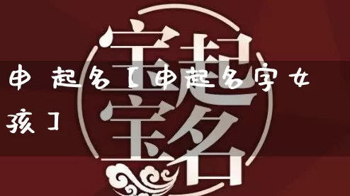 申 起名【申起名字女孩】_https://www.dao-sheng-yuan.com_道源国学_第1张