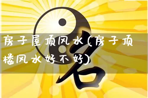 房子屋顶风水(房子顶楼风水好不好)_https://www.dao-sheng-yuan.com_风水_第1张