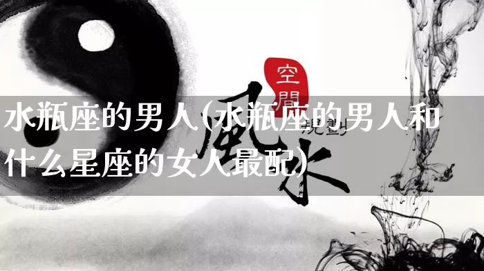 水瓶座的男人(水瓶座的男人和什么星座的女人最配)_https://www.dao-sheng-yuan.com_风水_第1张