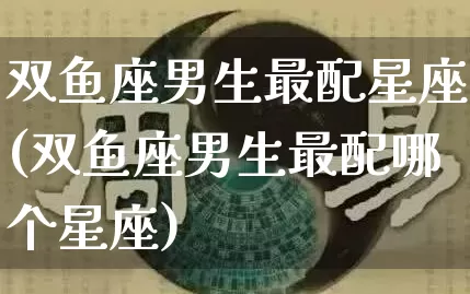双鱼座男生最配星座(双鱼座男生最配哪个星座)_https://www.dao-sheng-yuan.com_算命_第1张
