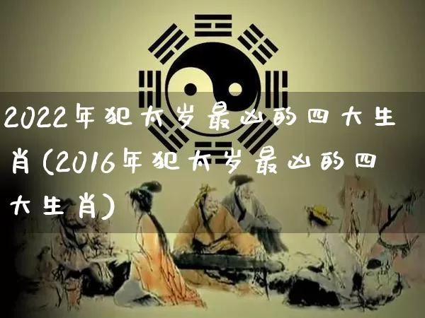 2022年犯太岁最凶的四大生肖(2016年犯太岁最凶的四大生肖)_https://www.dao-sheng-yuan.com_生肖属相_第1张