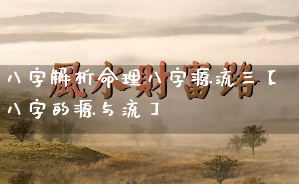 八字解析命理八字源流三【八字的源与流】_https://www.dao-sheng-yuan.com_起名_第1张