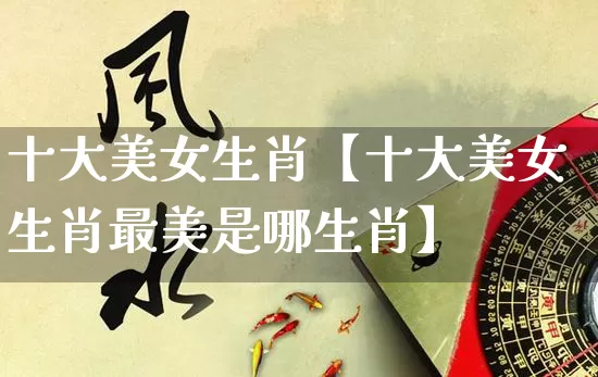 十大美女生肖【十大美女生肖最美是哪生肖】_https://www.dao-sheng-yuan.com_算命_第1张