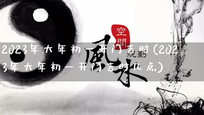 2023年大年初一开门吉时(2023年大年初一开门吉时几点)_https://www.dao-sheng-yuan.com_道源国学_第1张