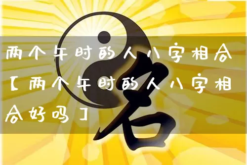 两个午时的人八字相合【两个午时的人八字相合好吗】_https://www.dao-sheng-yuan.com_起名_第1张