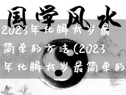 2023年化解太岁最简单的方法(2023年化解太岁最简单的方法属马)_https://www.dao-sheng-yuan.com_道源国学_第1张