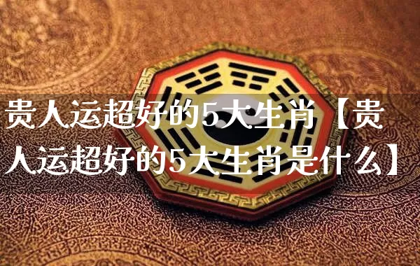 贵人运超好的5大生肖【贵人运超好的5大生肖是什么】_https://www.dao-sheng-yuan.com_起名_第1张