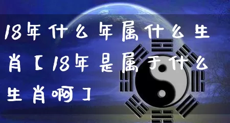 18年什么年属什么生肖【18年是属于什么生肖啊】_https://www.dao-sheng-yuan.com_算命_第1张