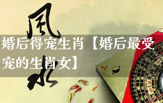 婚后得宠生肖【婚后最受宠的生肖女】_https://www.dao-sheng-yuan.com_生肖属相_第1张