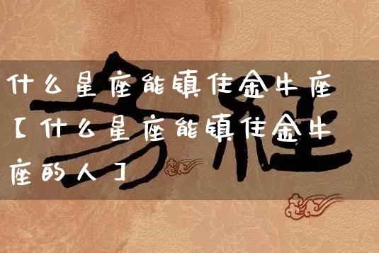 什么星座能镇住金牛座【什么星座能镇住金牛座的人】_https://www.dao-sheng-yuan.com_道源国学_第1张