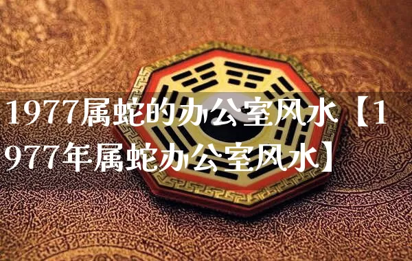 1977属蛇的办公室风水【1977年属蛇办公室风水】_https://www.dao-sheng-yuan.com_起名_第1张