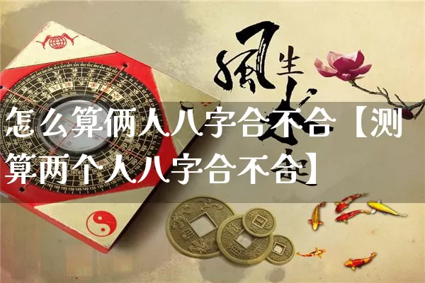 怎么算俩人八字合不合【测算两个人八字合不合】_https://www.dao-sheng-yuan.com_八字_第1张