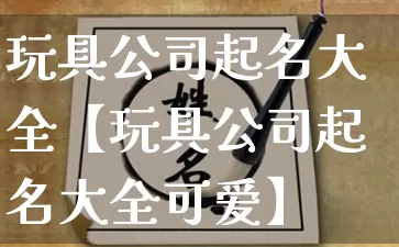 玩具公司起名大全【玩具公司起名大全可爱】_https://www.dao-sheng-yuan.com_十二星座_第1张