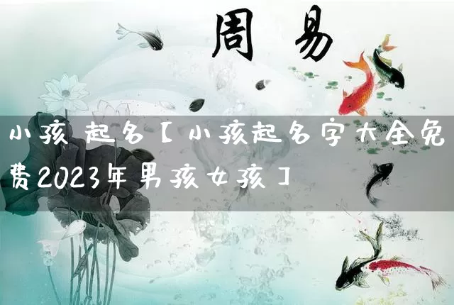 小孩 起名【小孩起名字大全免费2023年男孩女孩】_https://www.dao-sheng-yuan.com_十二星座_第1张