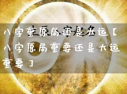 八字重原局还是大运【八字原局重要还是大运重要】_https://www.dao-sheng-yuan.com_五行_第1张