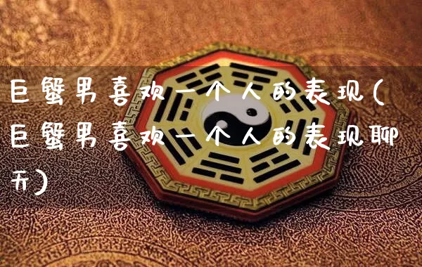 巨蟹男喜欢一个人的表现(巨蟹男喜欢一个人的表现聊天)_https://www.dao-sheng-yuan.com_十二星座_第1张