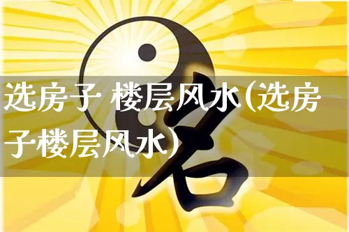 选房子 楼层风水(选房子楼层风水)_https://www.dao-sheng-yuan.com_风水_第1张
