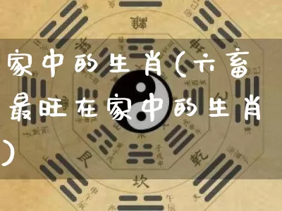 家中的生肖(六畜最旺在家中的生肖)_https://www.dao-sheng-yuan.com_生肖属相_第1张