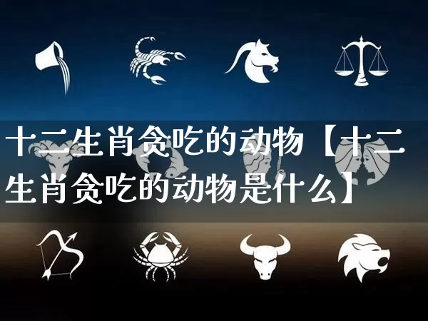 十二生肖贪吃的动物【十二生肖贪吃的动物是什么】_https://www.dao-sheng-yuan.com_算命_第1张
