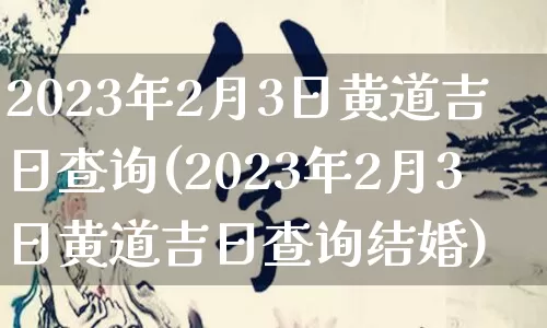 2023年2月3日黄道吉日查询(2023年2月3日黄道吉日查询结婚)_https://www.dao-sheng-yuan.com_风水_第1张