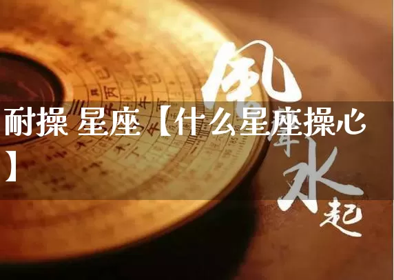 耐操 星座【什么星座操心】_https://www.dao-sheng-yuan.com_五行_第1张