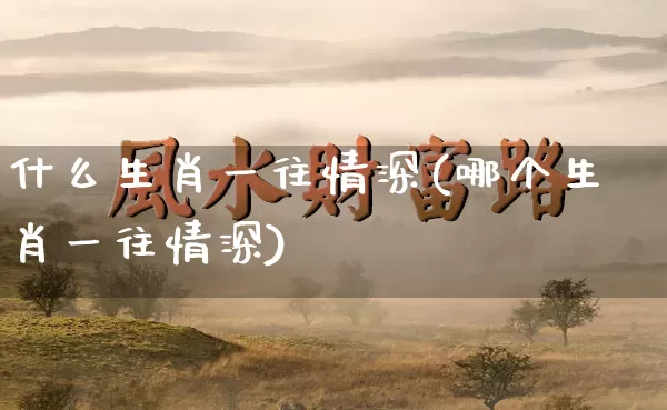 什么生肖一往情深(哪个生肖一往情深)_https://www.dao-sheng-yuan.com_生肖属相_第1张