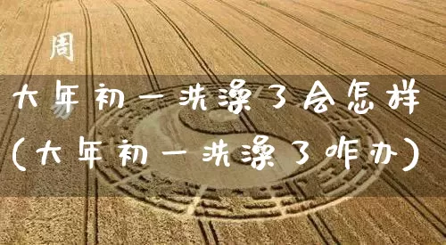 大年初一洗澡了会怎样(大年初一洗澡了咋办)_https://www.dao-sheng-yuan.com_道源国学_第1张