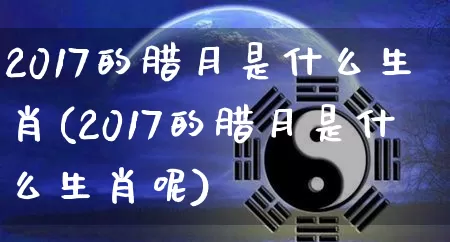 2017的腊月是什么生肖(2017的腊月是什么生肖呢)_https://www.dao-sheng-yuan.com_生肖属相_第1张