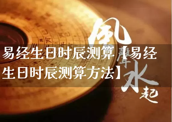 易经生日时辰测算【易经生日时辰测算方法】_https://www.dao-sheng-yuan.com_八字_第1张