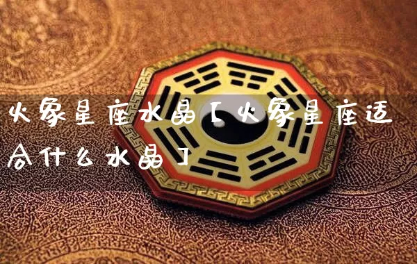 火象星座水晶【火象星座适合什么水晶】_https://www.dao-sheng-yuan.com_风水_第1张