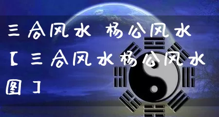 三合风水 杨公风水【三合风水杨公风水图】_https://www.dao-sheng-yuan.com_八字_第1张