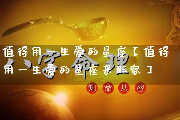 值得用一生爱的星座【值得用一生爱的星座来形容】_https://www.dao-sheng-yuan.com_起名_第1张